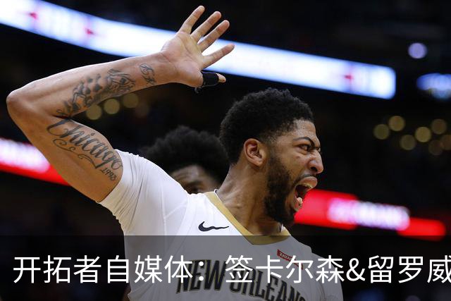 开拓者自媒体：签卡尔森&留罗威的意思很明确 球队对杨瀚森没信心