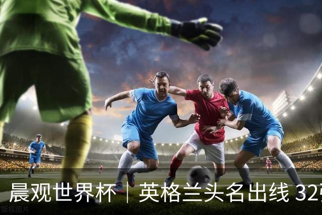 晨观世界杯｜英格兰头名出线 32强今日全部产生