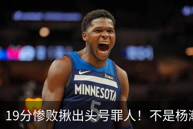 19分惨败揪出头号罪人！不是杨瀚森、胡金秋，全场灾难级发挥